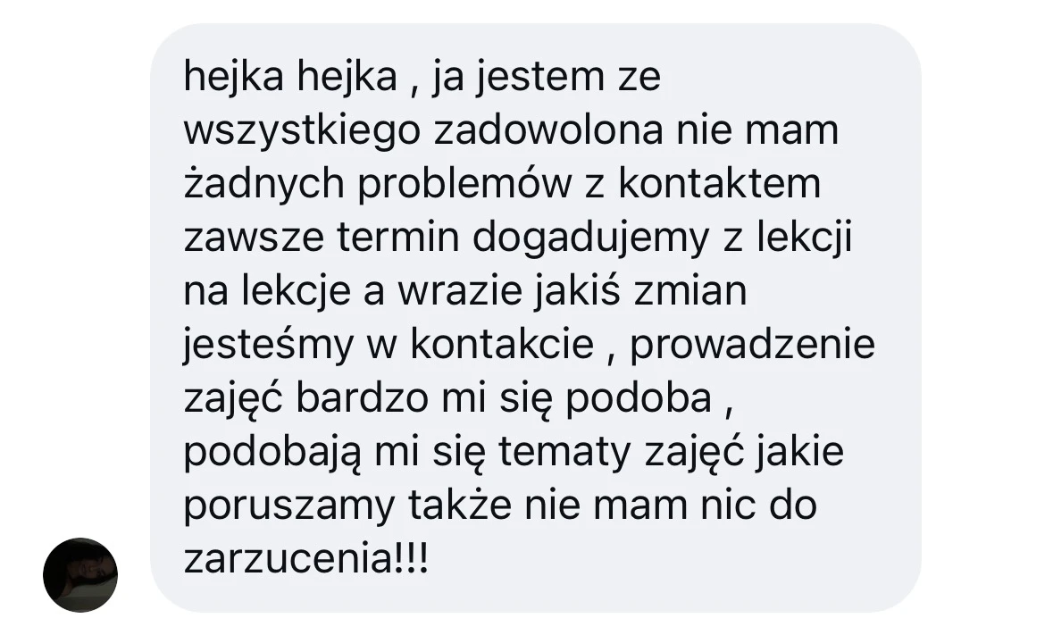 hejka hejka , ja jestem ze wszystkiego zadowolona nie mam żadnych problemów z kontaktem zawsze termin dogadujemy z lekcji na lekcje a wrazie jakiś zmian jesteśmy w kontakcie , prowadzenie zajęć bardzo mi się podoba , podobają mi się tematy zajęć jakie poruszamy także nie mam nic do zarzucenia!!!