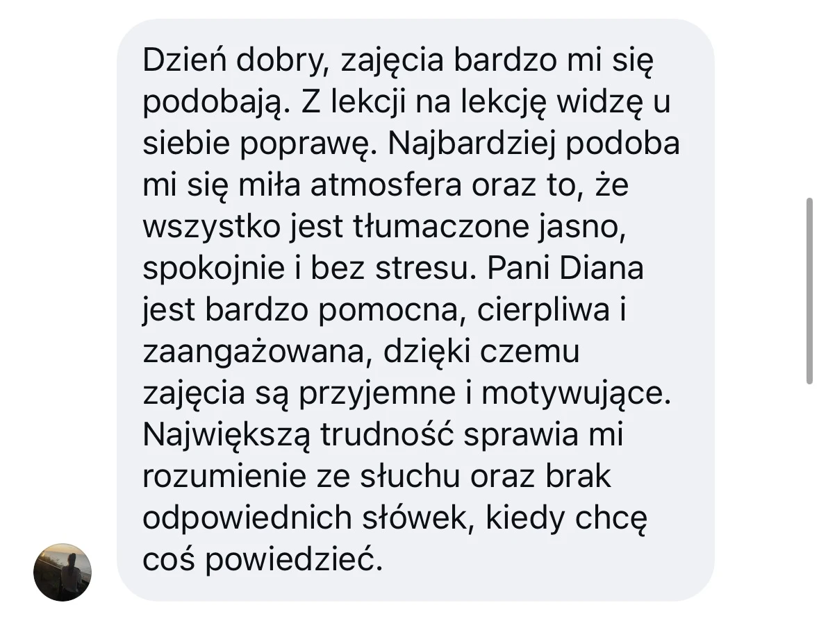 Dzień dobry, zajęcia bardzo mi się podobają. Z lekcji na lekcję widzę u siebie poprawę. Najbardziej podoba mi się miła atmosfera oraz to, że wszystko jest tłumaczone jasno, spokojnie i bez stresu. Pani Diana jest bardzo pomocna, cierpliwa i zaangażowana, dzięki czemu zajęcia są przyjemne i motywujące. Największą trudność sprawia mi rozumienie ze słuchu oraz brak odpowiednich słówek, kiedy chcę coś powiedzieć.