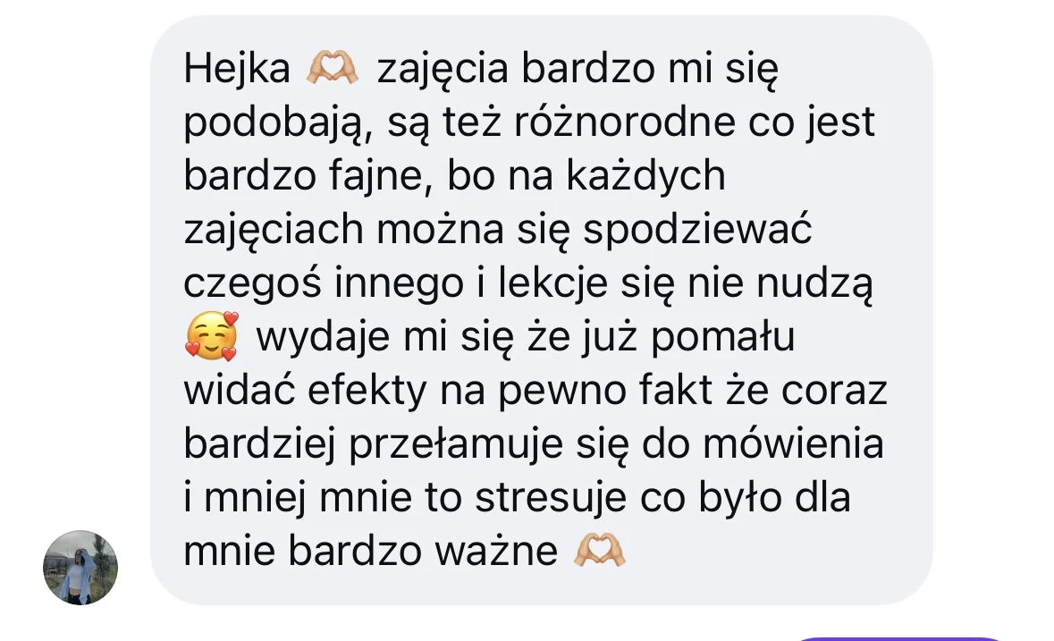Hejka 🫶 zajęcia bardzo mi się podobają, są też różnorodne co jest bardzo fajne, bo na każdych zajęciach można się spodziewać czegoś innego i lekcje się nie nudzą 🥰 wydaje mi się że już pomału widać efekty na pewno fakt że coraz bardziej przełamuję się do mówienia i mniej mnie to stresuje co było dla mnie bardzo ważne 🫶
