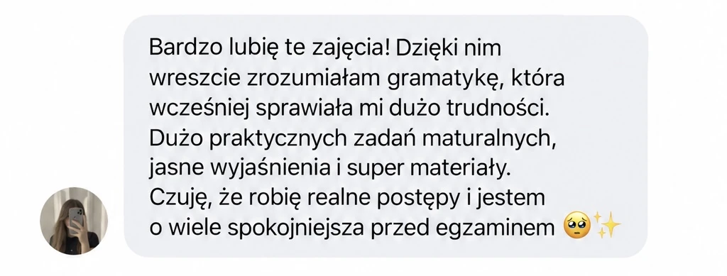Bardzo lubię te zajęcia! Dzięki nim wreszcie zrozumiałam gramatykę, która wcześniej sprawiała mi dużo trudności. Dużo praktycznych zadań maturalnych, jasne wyjaśnienia i super materiały. Czuję, że robię realne postępy i jestem o wiele spokojniejsza przed egzaminem 🥹✨