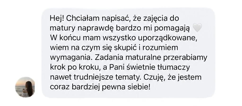 Hej! Chciałam napisać, że zajęcia do matury naprawdę bardzo mi pomagają 🤍 W końcu mam wszystko uporządkowane, wiem na czym się skupić i rozumiem wymagania. Zadania maturalne przerabiamy krok po kroku, a Pani świetnie tłumaczy nawet trudniejsze tematy. Czuję, że jestem coraz bardziej pewna siebie!