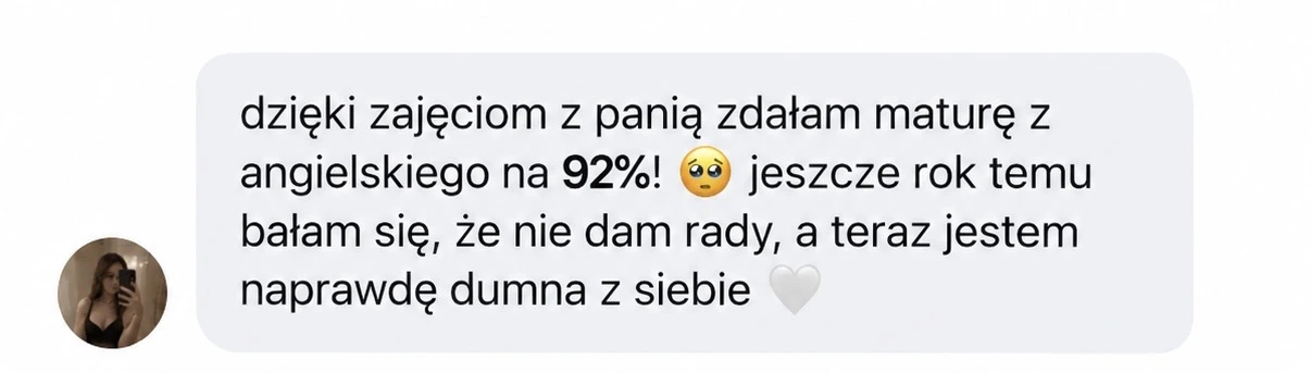 dzięki zajęciom z panią zdałam maturę z angielskiego na 92%! 🥹 jeszcze rok temu bałam się, że nie dam rady, a teraz jestem naprawdę dumna z siebie 🤍